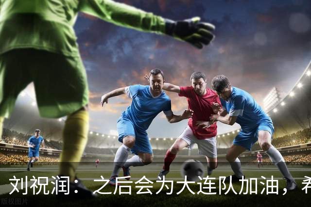 刘祝润：之后会为大连队加油，希望他们能够最后努力一把