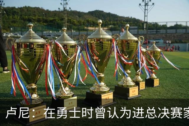 卢尼：在勇士时曾认为进总决赛家常便饭 经历失败才懂成功不易
