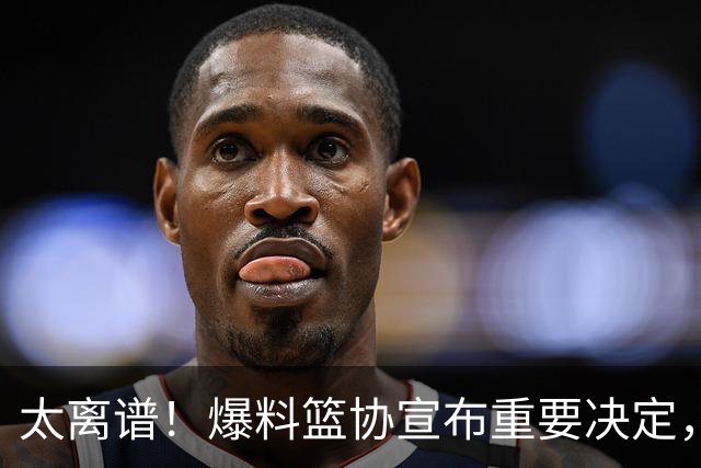 太离谱！爆料篮协宣布重要决定，中国男篮集训继续加长