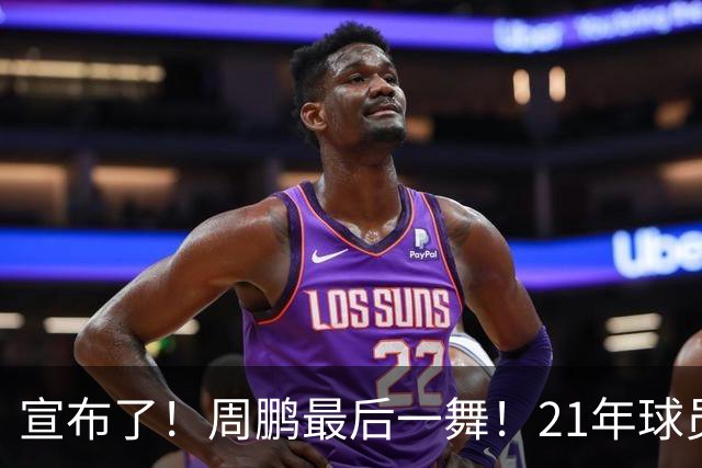 宣布了！周鹏最后一舞！21年球员生涯倒计时