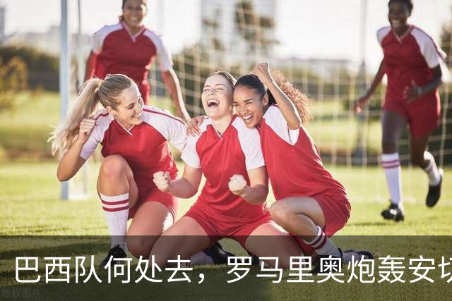 巴西队何处去，罗马里奥炮轰安切洛蒂：足协就不应该和他续约