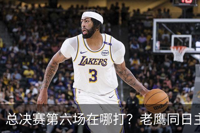 总决赛第六场在哪打？老鹰同日主场，梦想球馆被占