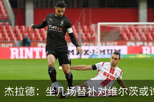杰拉德：坐几场替补对维尔茨或许有好处，他天赋异禀但需要帮助