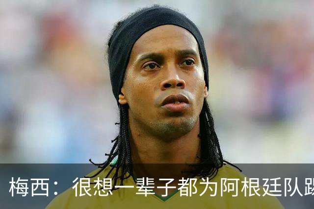 梅西：很想一辈子都为阿根廷队踢球 我知道自己做出了正确的决定