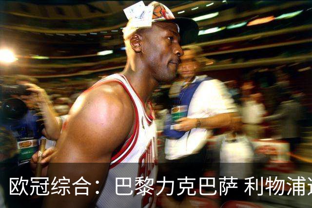 欧冠综合：巴黎力克巴萨 利物浦逆转取胜
