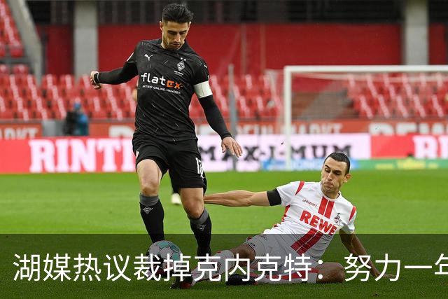 湖媒热议裁掉克内克特：努力一年没找到下家 更看重布朗尼 选他就是错误
