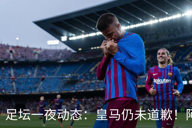 足坛一夜动态：皇马仍未道歉！阿森纳爆冷输英乙队 亚马尔父亲打人