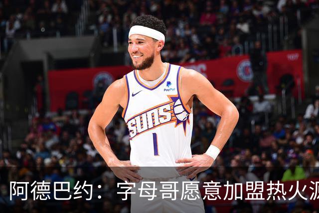 阿德巴约：字母哥愿意加盟热火源于对我的尊重