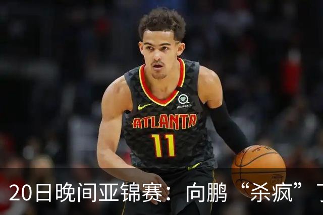 20日晚间亚锦赛：向鹏“杀疯”了，李天阳造惨案，国乒剑指冠军！